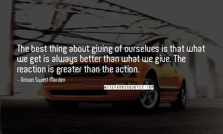 Orison Swett Marden Quotes: The best thing about giving of ourselves is that what we get is always better than what we give. The reaction is greater than the action.