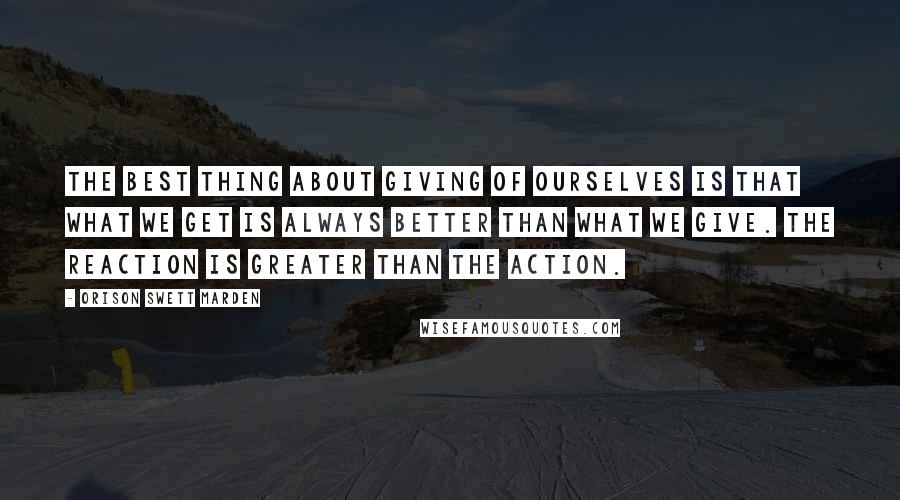 Orison Swett Marden Quotes: The best thing about giving of ourselves is that what we get is always better than what we give. The reaction is greater than the action.
