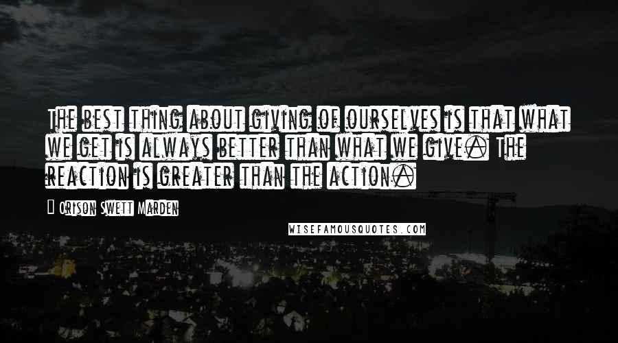 Orison Swett Marden Quotes: The best thing about giving of ourselves is that what we get is always better than what we give. The reaction is greater than the action.