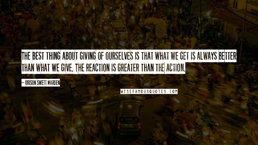 Orison Swett Marden Quotes: The best thing about giving of ourselves is that what we get is always better than what we give. The reaction is greater than the action.