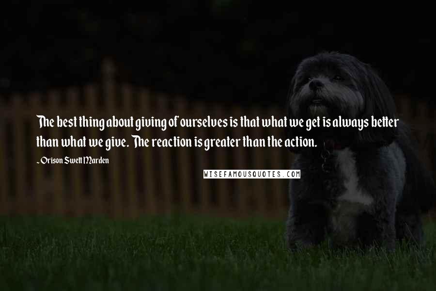 Orison Swett Marden Quotes: The best thing about giving of ourselves is that what we get is always better than what we give. The reaction is greater than the action.