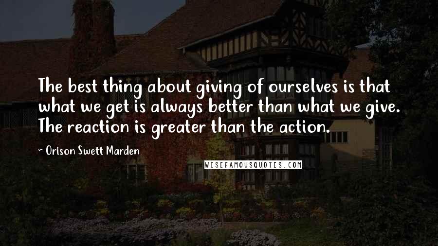 Orison Swett Marden Quotes: The best thing about giving of ourselves is that what we get is always better than what we give. The reaction is greater than the action.