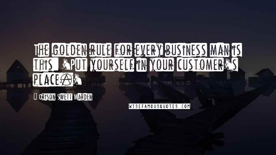 Orison Swett Marden Quotes: The golden rule for every business man is this: 'Put yourself in your customer's place.'