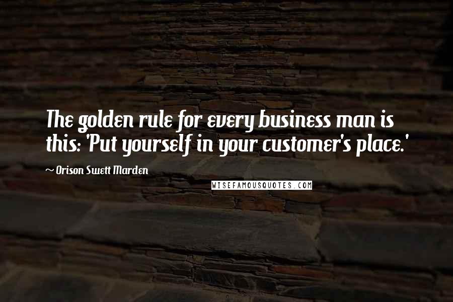 Orison Swett Marden Quotes: The golden rule for every business man is this: 'Put yourself in your customer's place.'