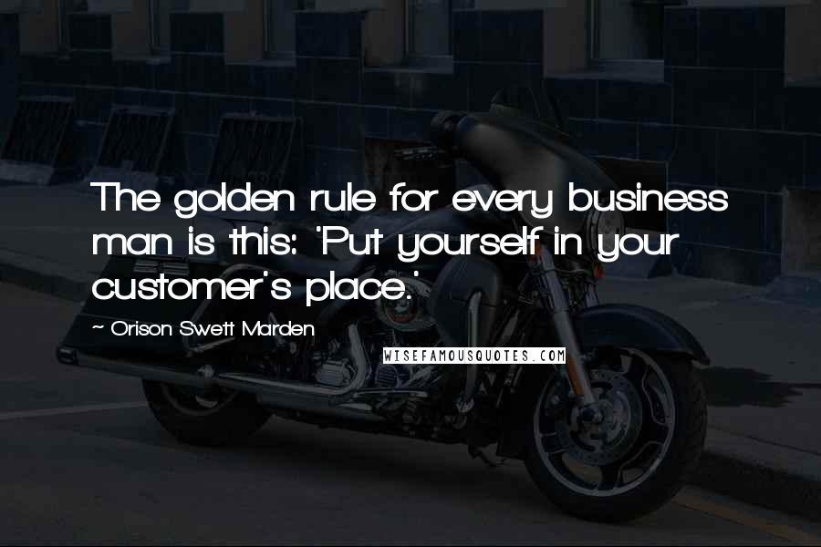 Orison Swett Marden Quotes: The golden rule for every business man is this: 'Put yourself in your customer's place.'