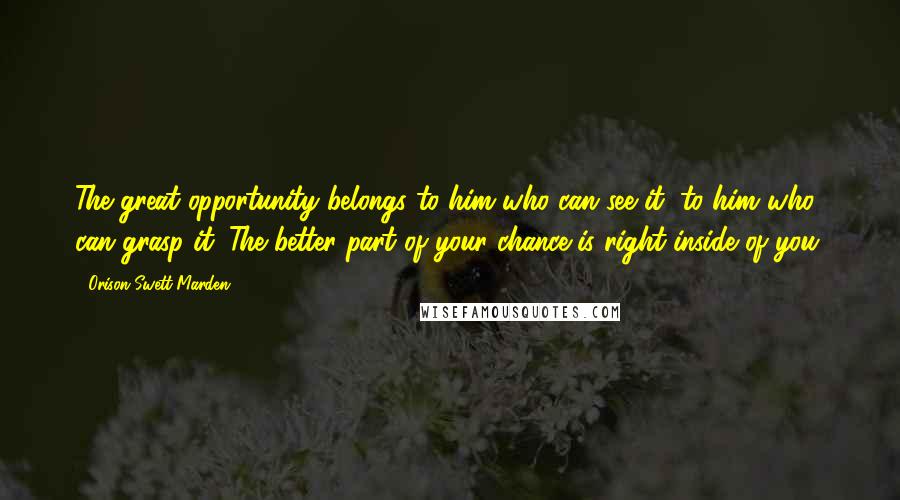 Orison Swett Marden Quotes: The great opportunity belongs to him who can see it, to him who can grasp it. The better part of your chance is right inside of you.