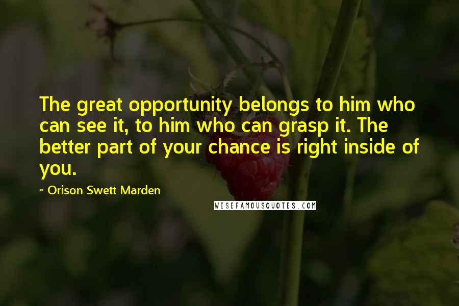 Orison Swett Marden Quotes: The great opportunity belongs to him who can see it, to him who can grasp it. The better part of your chance is right inside of you.
