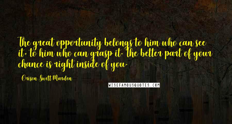 Orison Swett Marden Quotes: The great opportunity belongs to him who can see it, to him who can grasp it. The better part of your chance is right inside of you.