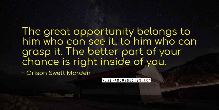 Orison Swett Marden Quotes: The great opportunity belongs to him who can see it, to him who can grasp it. The better part of your chance is right inside of you.