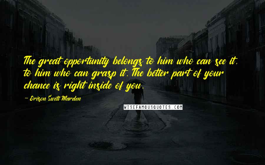 Orison Swett Marden Quotes: The great opportunity belongs to him who can see it, to him who can grasp it. The better part of your chance is right inside of you.