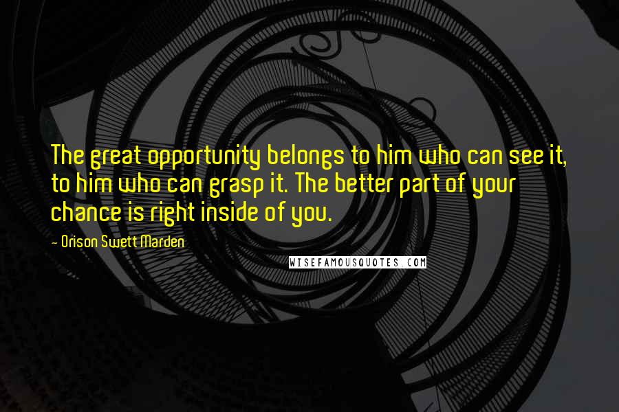 Orison Swett Marden Quotes: The great opportunity belongs to him who can see it, to him who can grasp it. The better part of your chance is right inside of you.