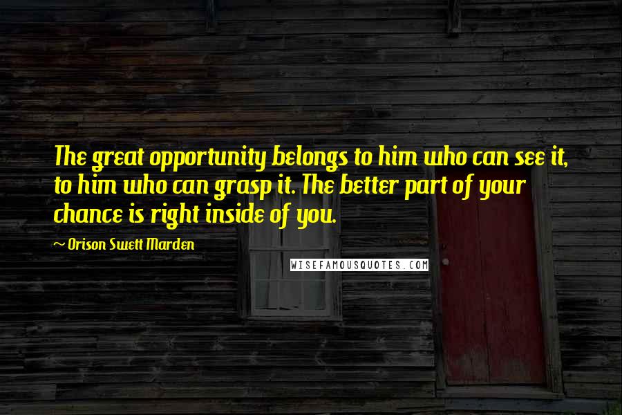 Orison Swett Marden Quotes: The great opportunity belongs to him who can see it, to him who can grasp it. The better part of your chance is right inside of you.