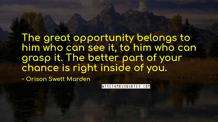 Orison Swett Marden Quotes: The great opportunity belongs to him who can see it, to him who can grasp it. The better part of your chance is right inside of you.