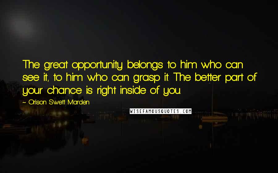 Orison Swett Marden Quotes: The great opportunity belongs to him who can see it, to him who can grasp it. The better part of your chance is right inside of you.