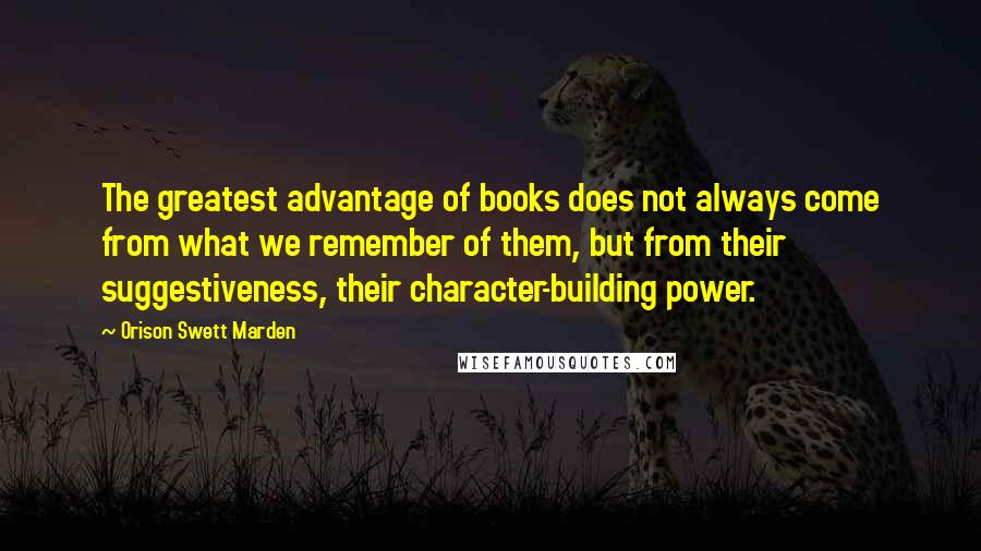 Orison Swett Marden Quotes: The greatest advantage of books does not always come from what we remember of them, but from their suggestiveness, their character-building power.