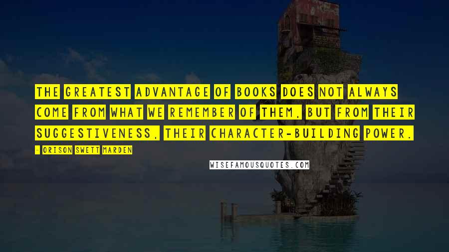 Orison Swett Marden Quotes: The greatest advantage of books does not always come from what we remember of them, but from their suggestiveness, their character-building power.