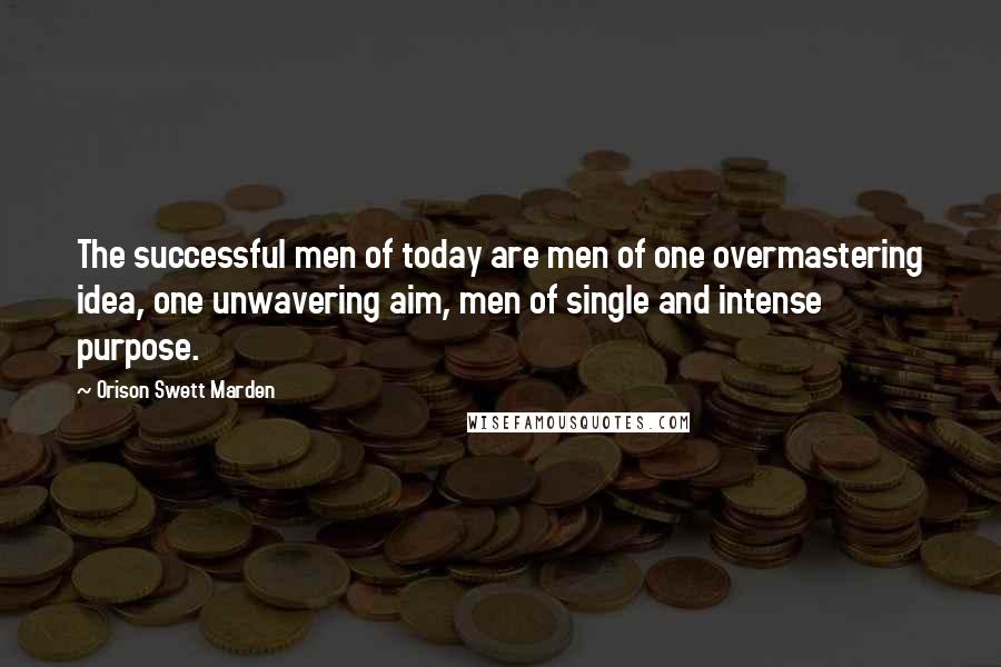 Orison Swett Marden Quotes: The successful men of today are men of one overmastering idea, one unwavering aim, men of single and intense purpose.