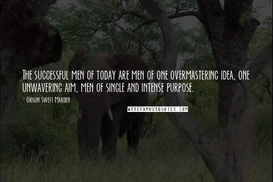 Orison Swett Marden Quotes: The successful men of today are men of one overmastering idea, one unwavering aim, men of single and intense purpose.