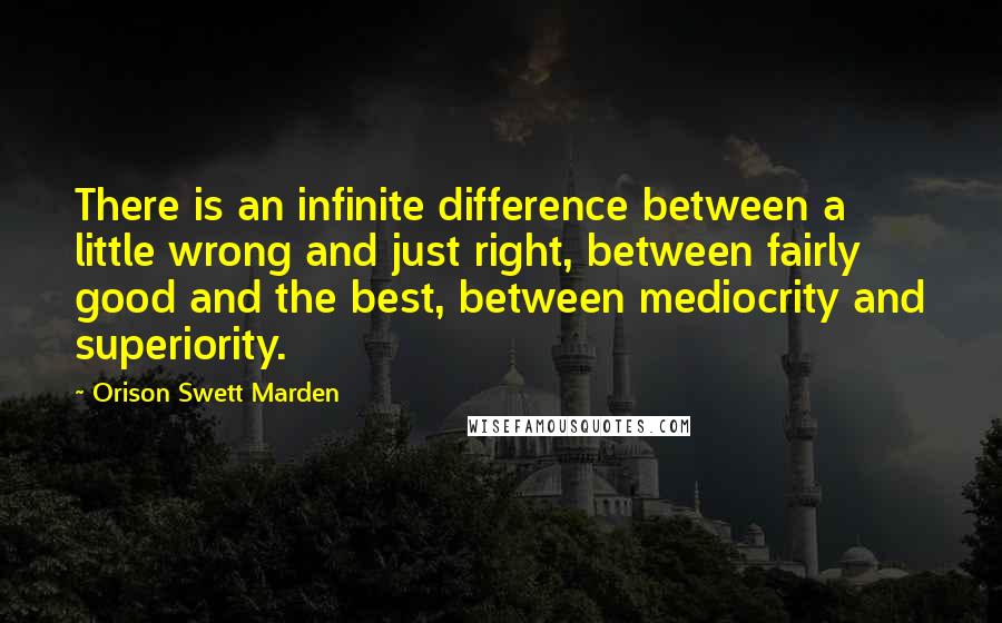 Orison Swett Marden Quotes: There is an infinite difference between a little wrong and just right, between fairly good and the best, between mediocrity and superiority.