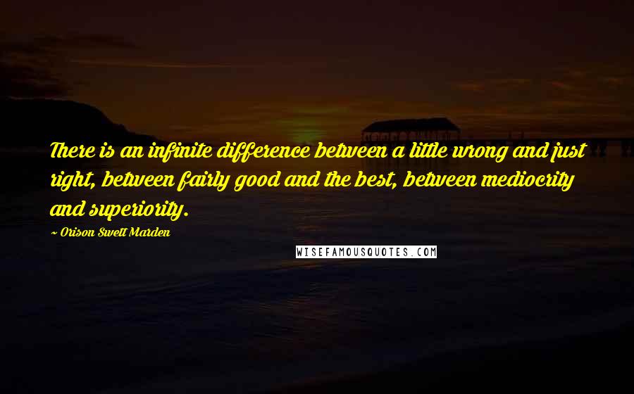 Orison Swett Marden Quotes: There is an infinite difference between a little wrong and just right, between fairly good and the best, between mediocrity and superiority.