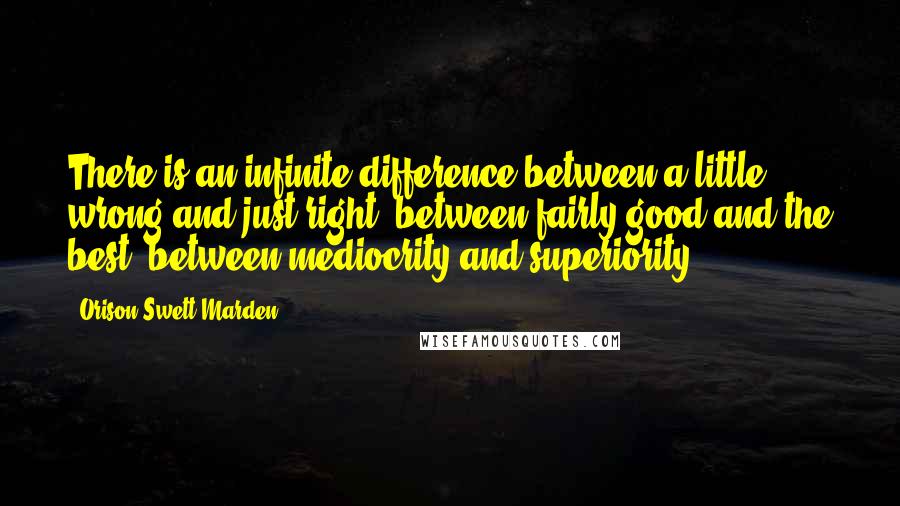 Orison Swett Marden Quotes: There is an infinite difference between a little wrong and just right, between fairly good and the best, between mediocrity and superiority.