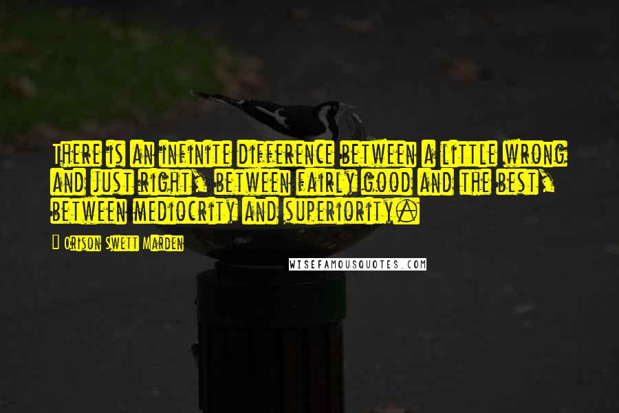 Orison Swett Marden Quotes: There is an infinite difference between a little wrong and just right, between fairly good and the best, between mediocrity and superiority.