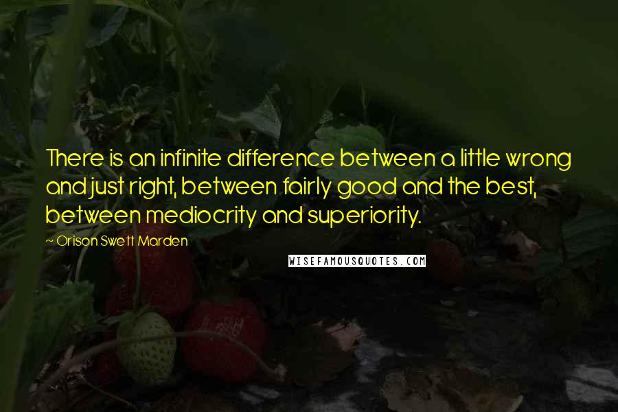 Orison Swett Marden Quotes: There is an infinite difference between a little wrong and just right, between fairly good and the best, between mediocrity and superiority.