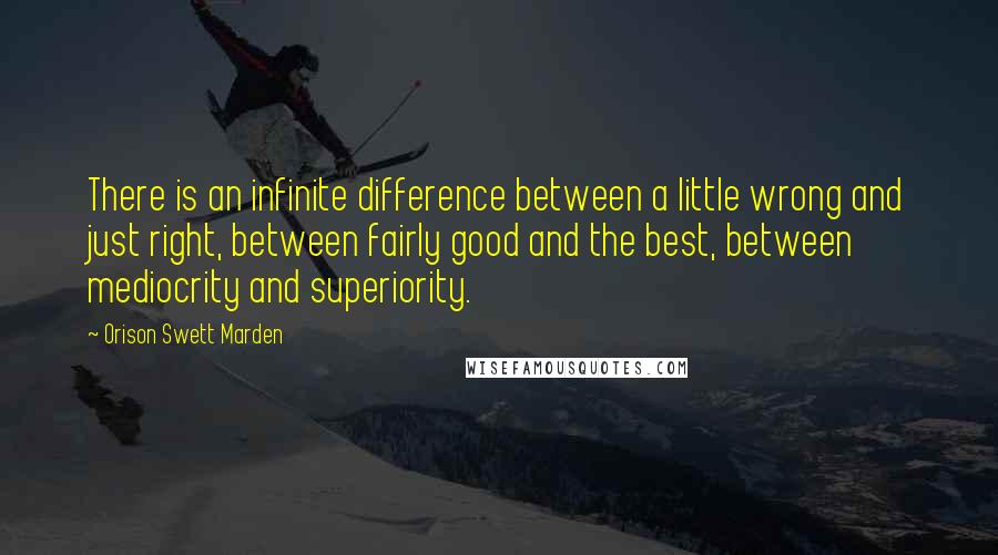 Orison Swett Marden Quotes: There is an infinite difference between a little wrong and just right, between fairly good and the best, between mediocrity and superiority.