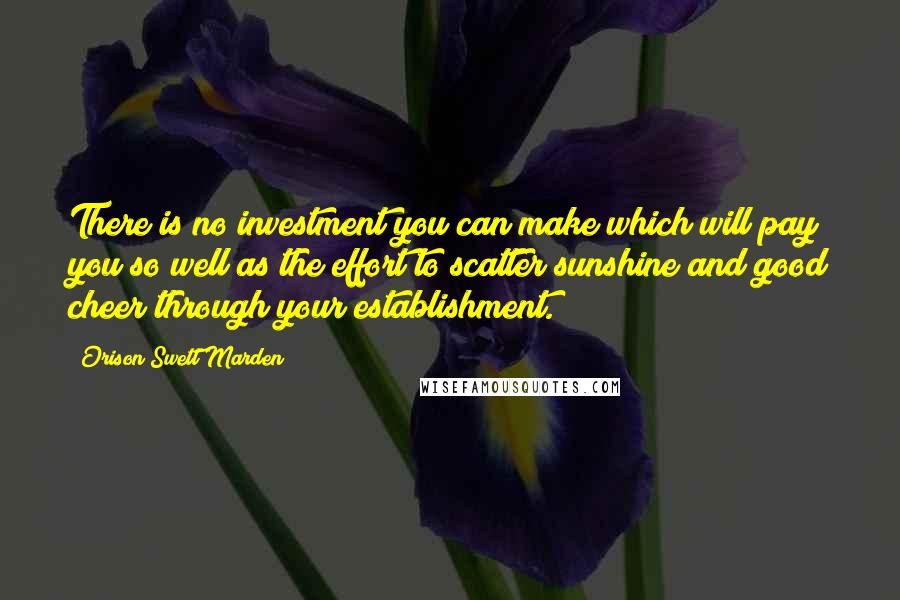 Orison Swett Marden Quotes: There is no investment you can make which will pay you so well as the effort to scatter sunshine and good cheer through your establishment.