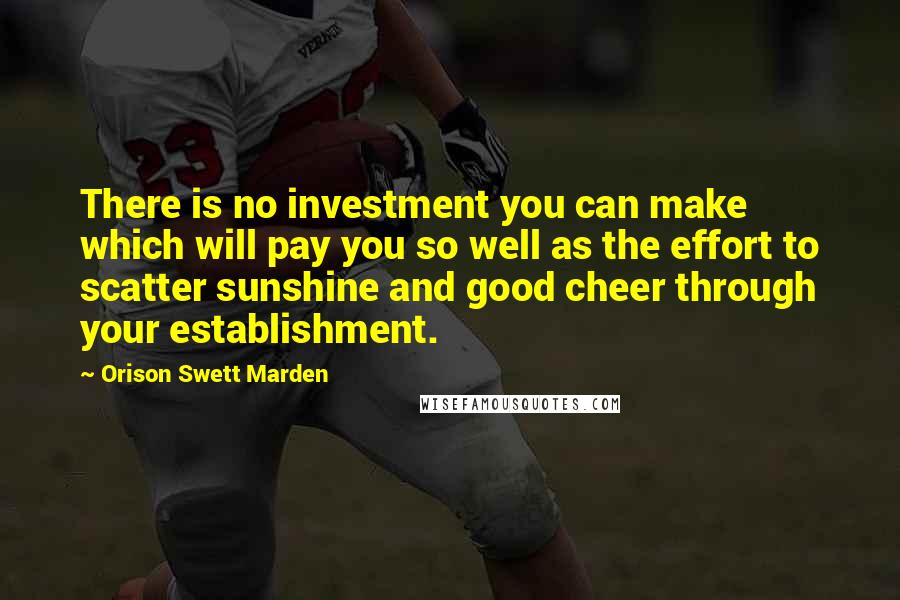 Orison Swett Marden Quotes: There is no investment you can make which will pay you so well as the effort to scatter sunshine and good cheer through your establishment.