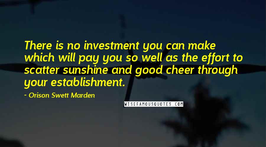 Orison Swett Marden Quotes: There is no investment you can make which will pay you so well as the effort to scatter sunshine and good cheer through your establishment.