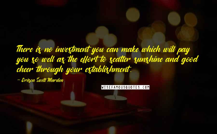 Orison Swett Marden Quotes: There is no investment you can make which will pay you so well as the effort to scatter sunshine and good cheer through your establishment.