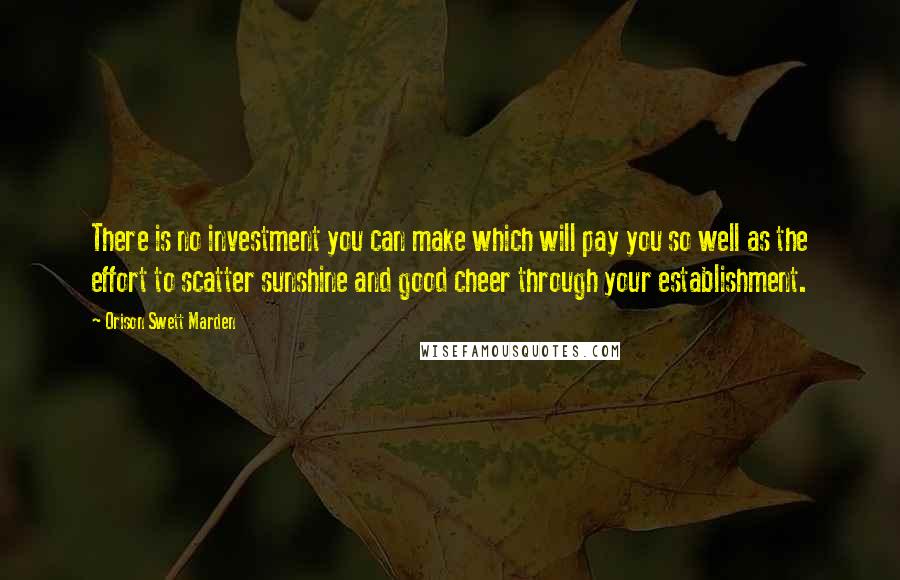 Orison Swett Marden Quotes: There is no investment you can make which will pay you so well as the effort to scatter sunshine and good cheer through your establishment.