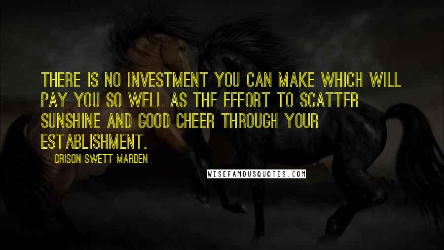 Orison Swett Marden Quotes: There is no investment you can make which will pay you so well as the effort to scatter sunshine and good cheer through your establishment.