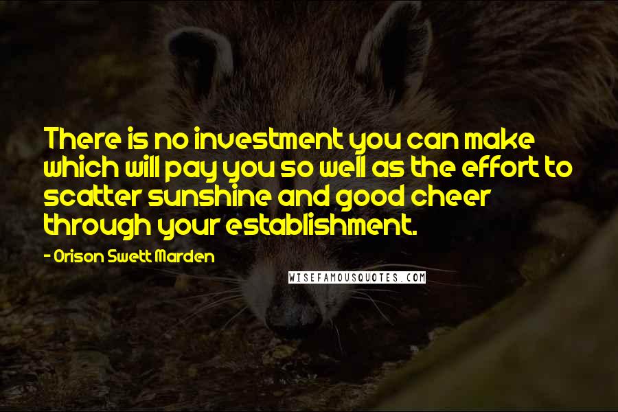 Orison Swett Marden Quotes: There is no investment you can make which will pay you so well as the effort to scatter sunshine and good cheer through your establishment.