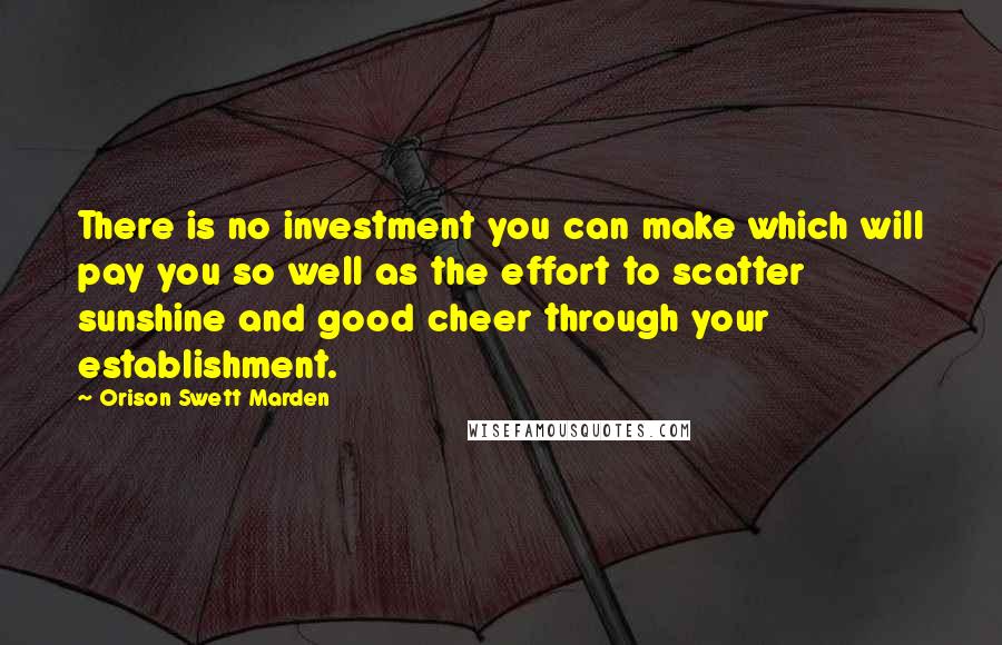 Orison Swett Marden Quotes: There is no investment you can make which will pay you so well as the effort to scatter sunshine and good cheer through your establishment.