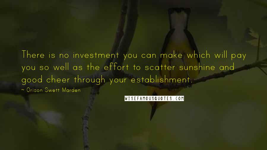 Orison Swett Marden Quotes: There is no investment you can make which will pay you so well as the effort to scatter sunshine and good cheer through your establishment.