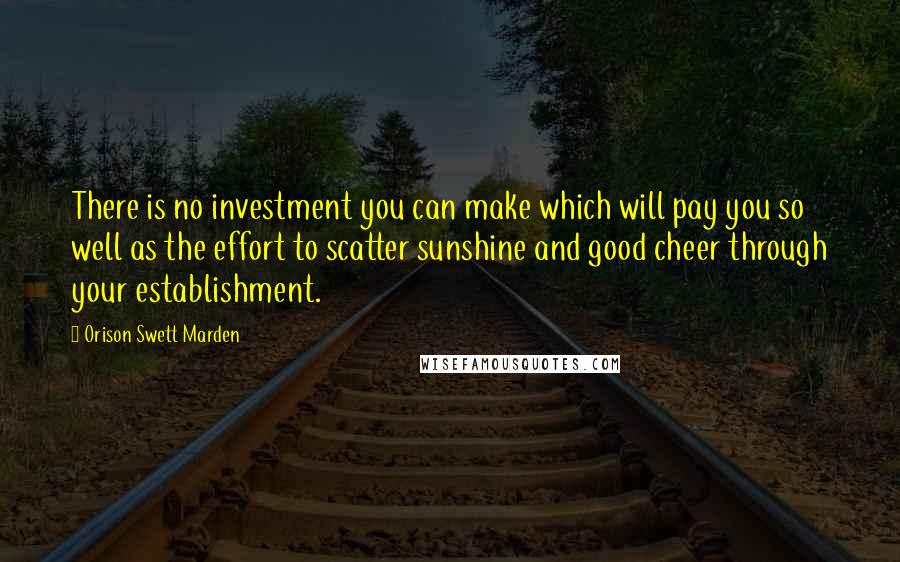 Orison Swett Marden Quotes: There is no investment you can make which will pay you so well as the effort to scatter sunshine and good cheer through your establishment.