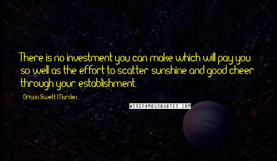 Orison Swett Marden Quotes: There is no investment you can make which will pay you so well as the effort to scatter sunshine and good cheer through your establishment.