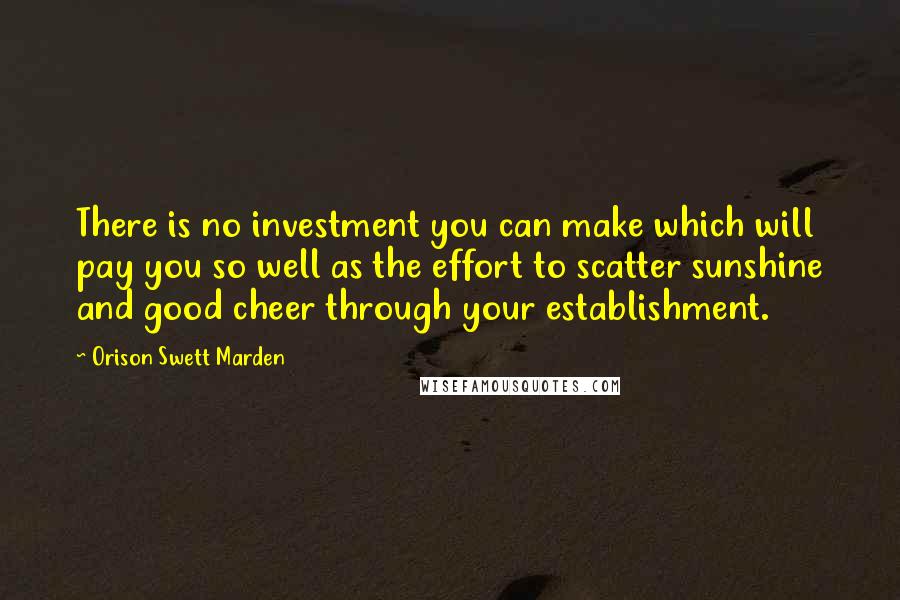 Orison Swett Marden Quotes: There is no investment you can make which will pay you so well as the effort to scatter sunshine and good cheer through your establishment.