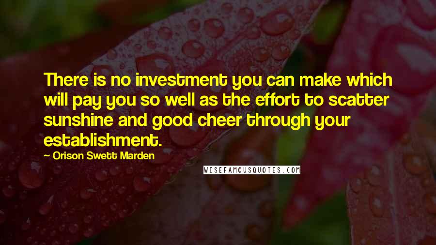 Orison Swett Marden Quotes: There is no investment you can make which will pay you so well as the effort to scatter sunshine and good cheer through your establishment.