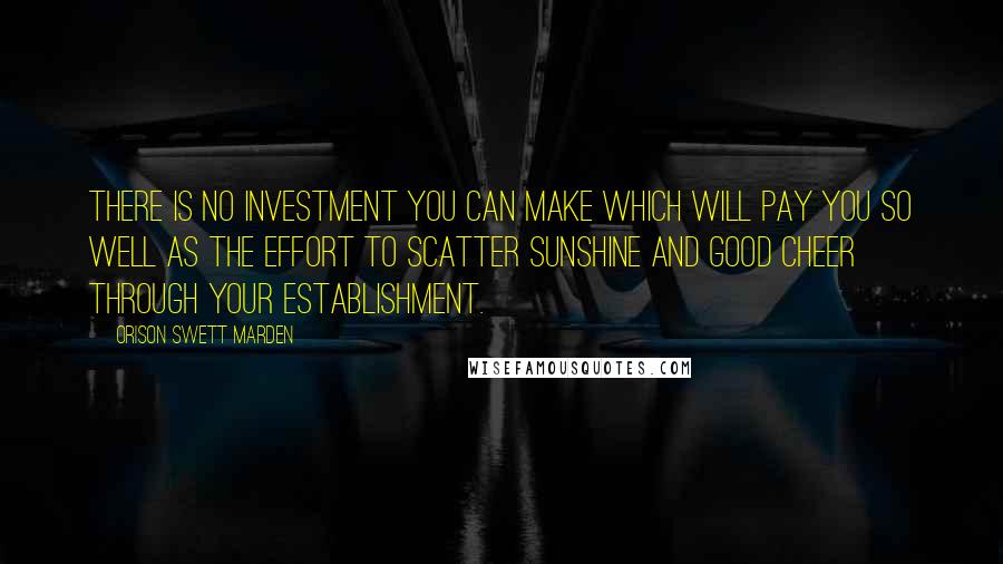 Orison Swett Marden Quotes: There is no investment you can make which will pay you so well as the effort to scatter sunshine and good cheer through your establishment.