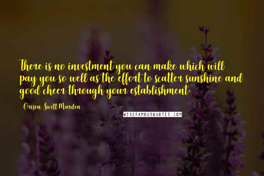 Orison Swett Marden Quotes: There is no investment you can make which will pay you so well as the effort to scatter sunshine and good cheer through your establishment.