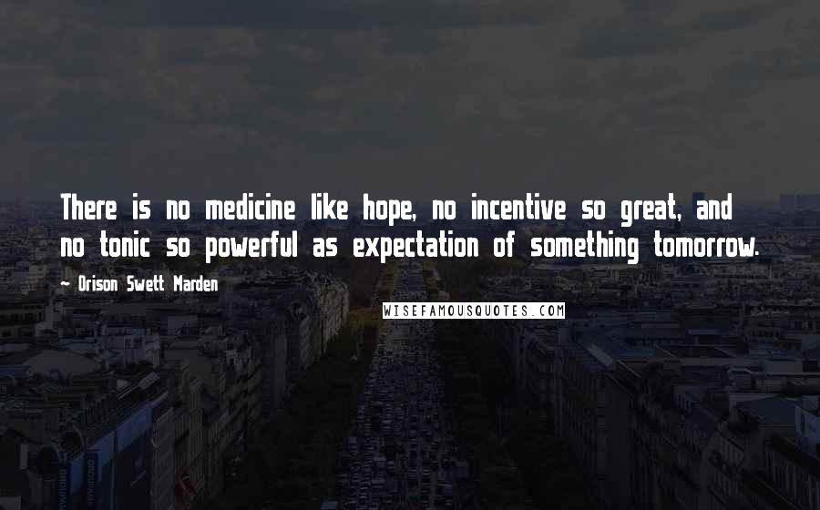 Orison Swett Marden Quotes: There is no medicine like hope, no incentive so great, and no tonic so powerful as expectation of something tomorrow.