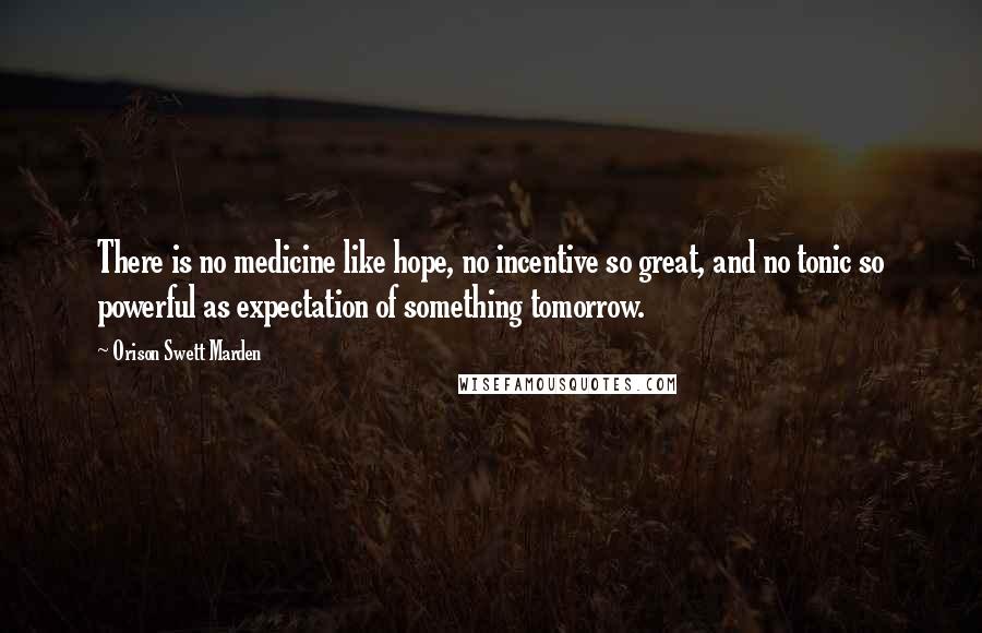 Orison Swett Marden Quotes: There is no medicine like hope, no incentive so great, and no tonic so powerful as expectation of something tomorrow.