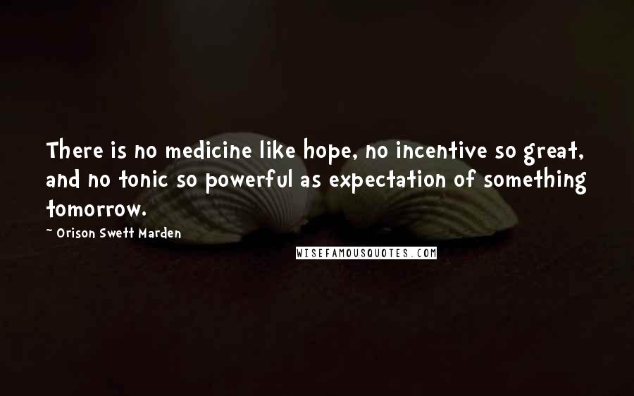 Orison Swett Marden Quotes: There is no medicine like hope, no incentive so great, and no tonic so powerful as expectation of something tomorrow.