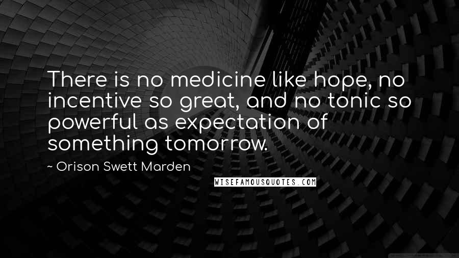 Orison Swett Marden Quotes: There is no medicine like hope, no incentive so great, and no tonic so powerful as expectation of something tomorrow.