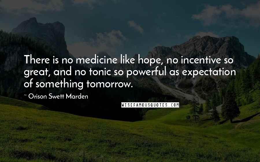Orison Swett Marden Quotes: There is no medicine like hope, no incentive so great, and no tonic so powerful as expectation of something tomorrow.