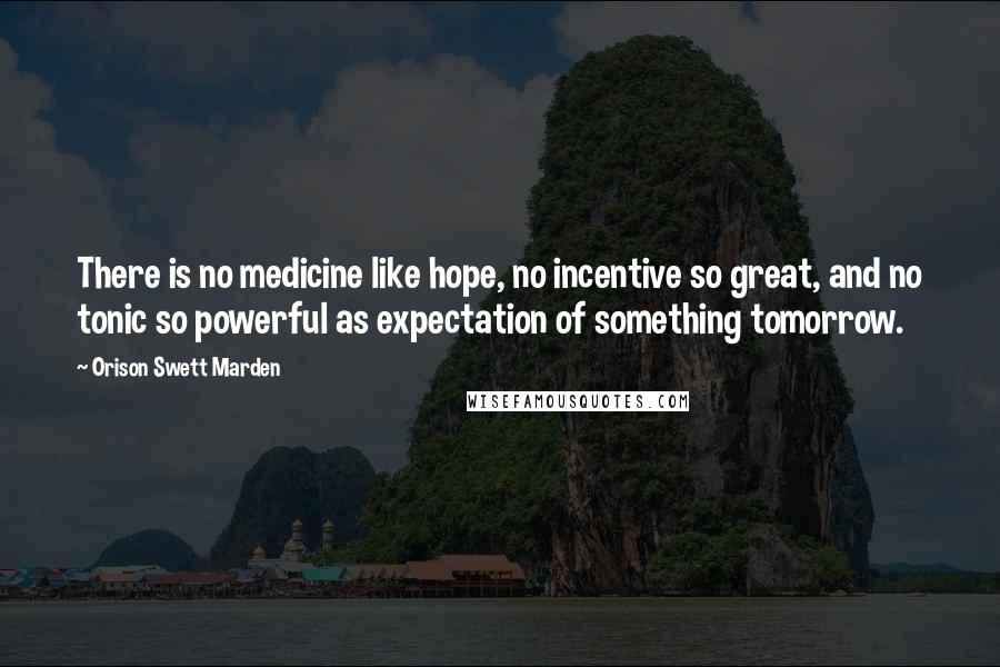 Orison Swett Marden Quotes: There is no medicine like hope, no incentive so great, and no tonic so powerful as expectation of something tomorrow.
