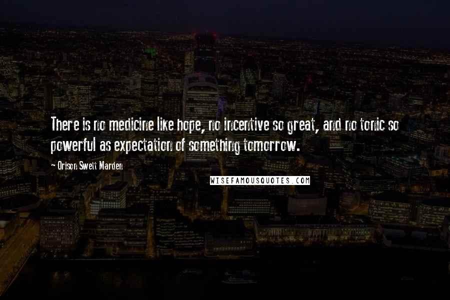 Orison Swett Marden Quotes: There is no medicine like hope, no incentive so great, and no tonic so powerful as expectation of something tomorrow.